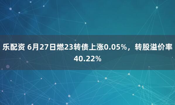 乐配资 6月27日燃23转债上涨0.05%，转股溢价率40.22%