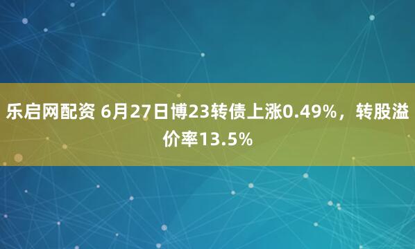 乐启网配资 6月27日博23转债上涨0.49%，转股溢价率13.5%