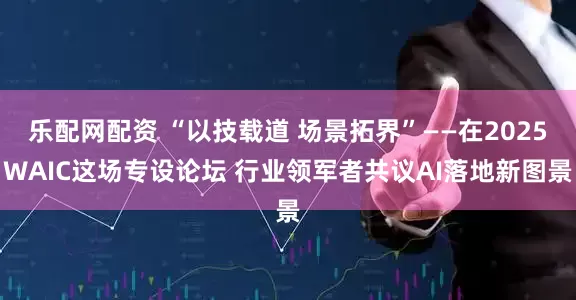 乐配网配资 “以技载道 场景拓界”——在2025WAIC这场专设论坛 行业领军者共议AI落地新图景