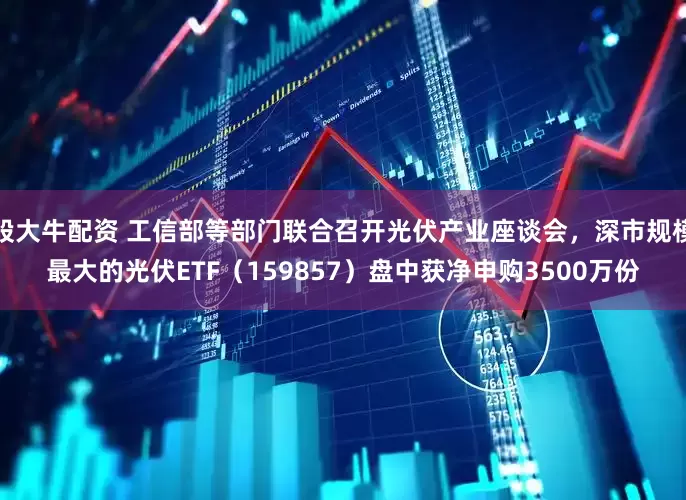 股大牛配资 工信部等部门联合召开光伏产业座谈会，深市规模最大的光伏ETF（159857）盘中获净申购3500万份