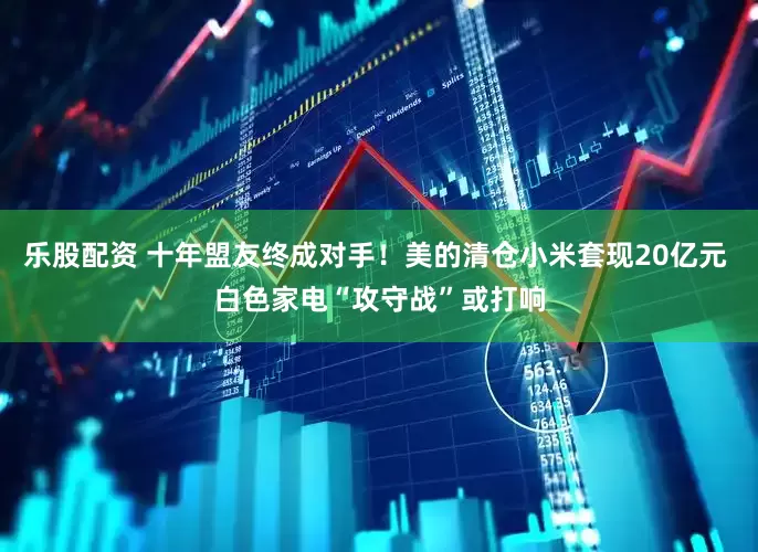 乐股配资 十年盟友终成对手！美的清仓小米套现20亿元 白色家电“攻守战”或打响