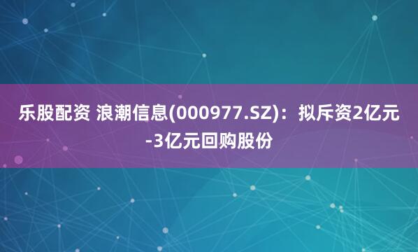 乐股配资 浪潮信息(000977.SZ)：拟斥资2亿元-3亿元回购股份