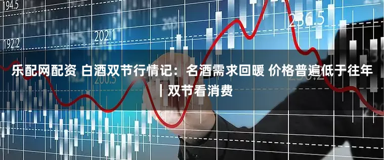 乐配网配资 白酒双节行情记：名酒需求回暖 价格普遍低于往年 ｜双节看消费