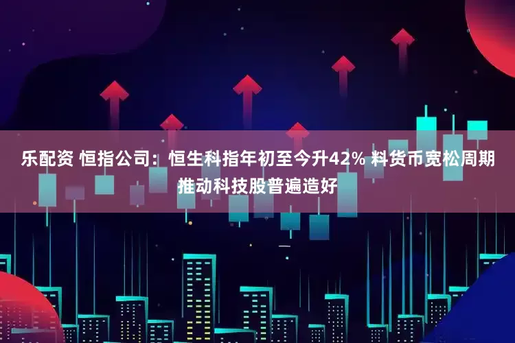 乐配资 恒指公司：恒生科指年初至今升42% 料货币宽松周期推动科技股普遍造好