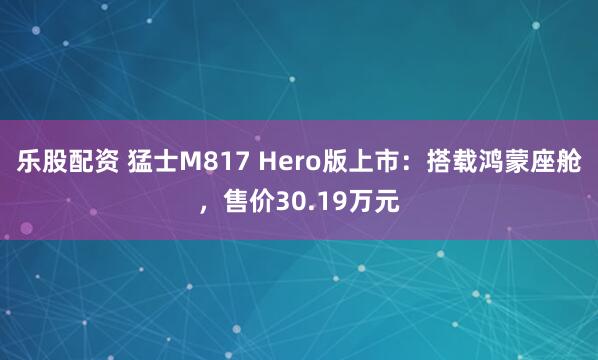乐股配资 猛士M817 Hero版上市：搭载鸿蒙座舱，售价30.19万元
