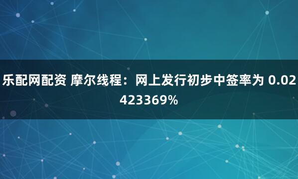 乐配网配资 摩尔线程：网上发行初步中签率为 0.02423369%