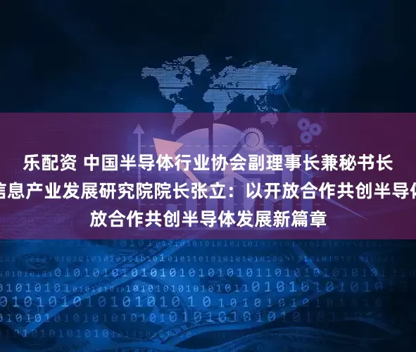 乐配资 中国半导体行业协会副理事长兼秘书长、中国电子信息产业发展研究院院长张立：以开放合作共创半导体发展新篇章