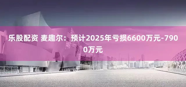 乐股配资 麦趣尔：预计2025年亏损6600万元-7900万元