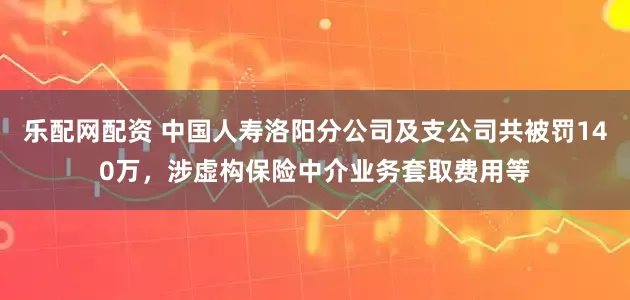 乐配网配资 中国人寿洛阳分公司及支公司共被罚140万，涉虚构保险中介业务套取费用等
