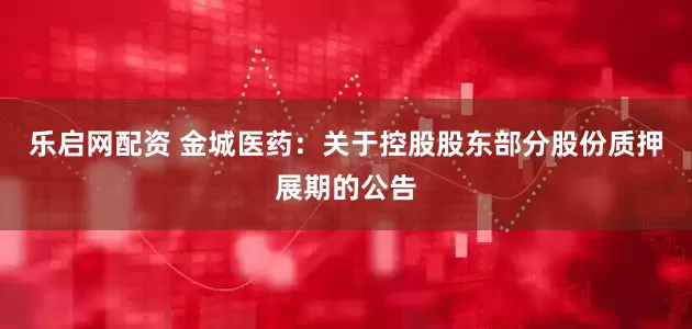 乐启网配资 金城医药：关于控股股东部分股份质押展期的公告