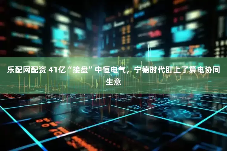 乐配网配资 41亿“接盘”中恒电气，宁德时代盯上了算电协同生意