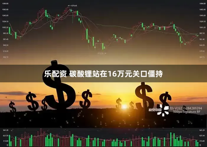 乐配资 碳酸锂站在16万元关口僵持