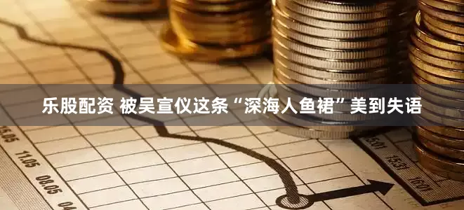 乐股配资 被吴宣仪这条“深海人鱼裙”美到失语